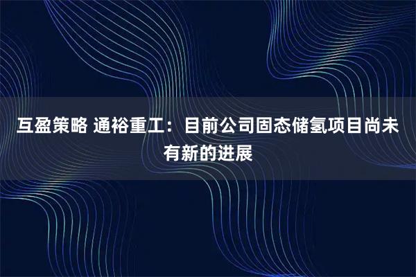 互盈策略 通裕重工：目前公司固态储氢项目尚未有新的进展