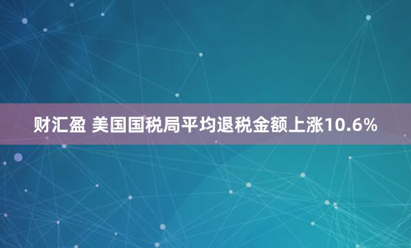 财汇盈 美国国税局平均退税金额上涨10.6%