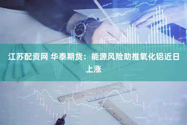 江苏配资网 华泰期货：能源风险助推氧化铝近日上涨