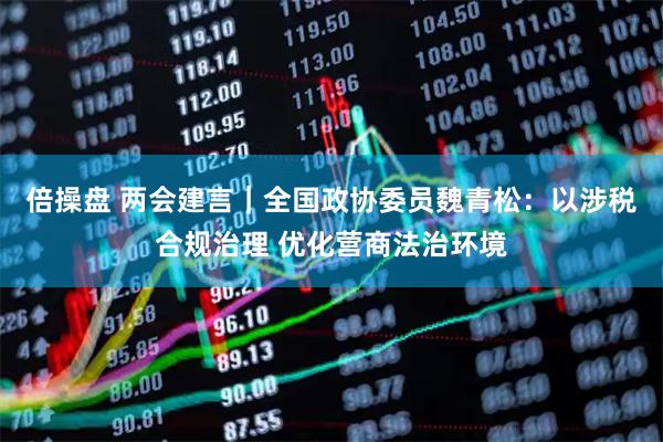 倍操盘 两会建言｜全国政协委员魏青松：以涉税合规治理 优化营商法治环境