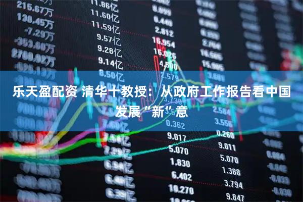 乐天盈配资 清华十教授：从政府工作报告看中国发展“新”意