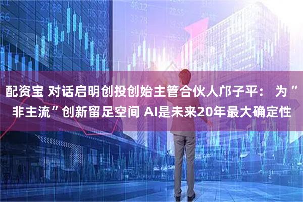 配资宝 对话启明创投创始主管合伙人邝子平： 为“非主流”创新留足空间 AI是未来20年最大确定性