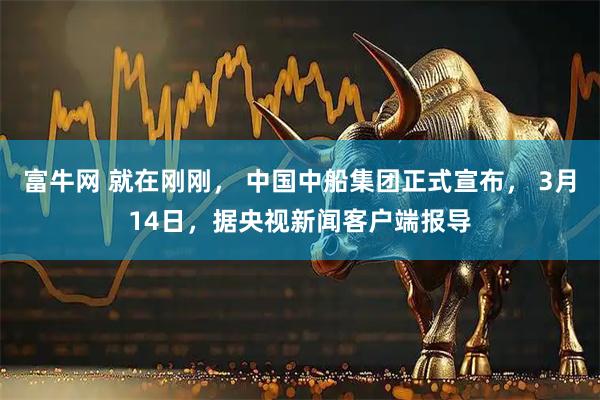 富牛网 就在刚刚, 中国中船集团正式宣布, 3月14日,据央视新闻客户端报导