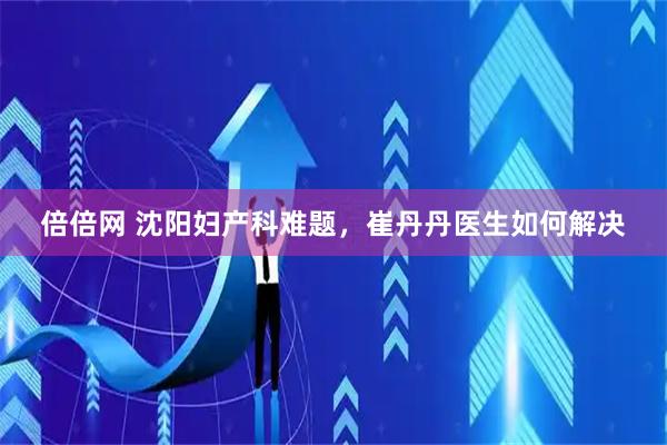 倍倍网 沈阳妇产科难题，崔丹丹医生如何解决