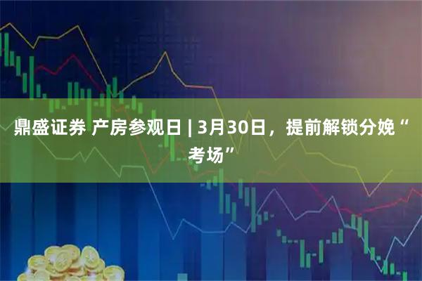 鼎盛证券 产房参观日 | 3月30日，提前解锁分娩“考场”
