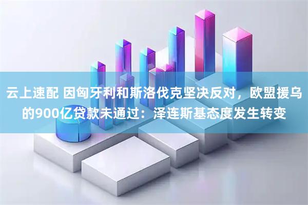 云上速配 因匈牙利和斯洛伐克坚决反对，欧盟援乌的900亿贷款未通过：泽连斯基态度发生转变