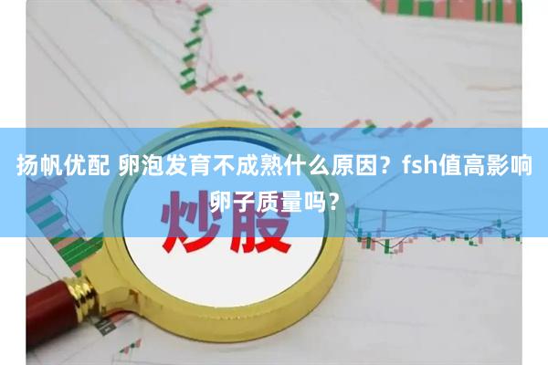 扬帆优配 卵泡发育不成熟什么原因？fsh值高影响卵子质量吗？