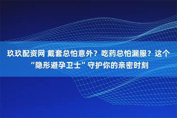 玖玖配资网 戴套总怕意外？吃药总怕漏服？这个“隐形避孕卫士”守护你的亲密时刻