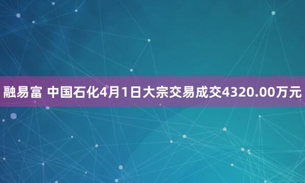 融易富 中国石化4月1日大宗交易成交4320.00万元