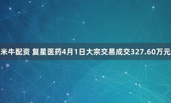 米牛配资 复星医药4月1日大宗交易成交327.60万元