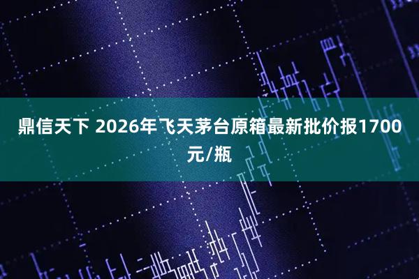 鼎信天下 2026年飞天茅台原箱最新批价报1700元/瓶