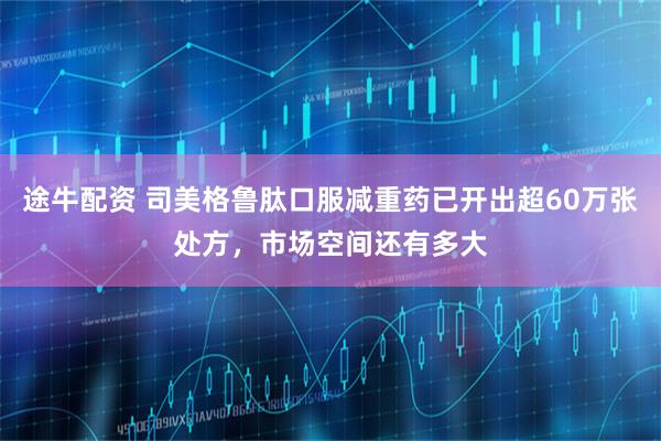 途牛配资 司美格鲁肽口服减重药已开出超60万张处方，市场空间还有多大