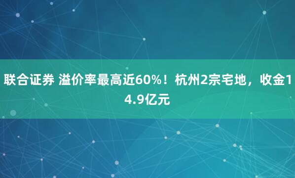 联合证券 溢价率最高近60%！杭州2宗宅地，收金14.9亿元