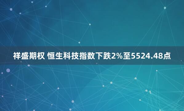 祥盛期权 恒生科技指数下跌2%至5524.48点