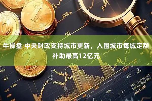 牛操盘 中央财政支持城市更新，入围城市每城定额补助最高12亿元