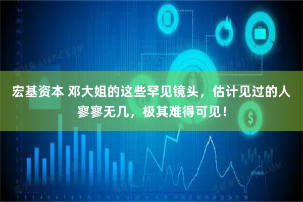 宏基资本 邓大姐的这些罕见镜头，估计见过的人寥寥无几，极其难得可见！
