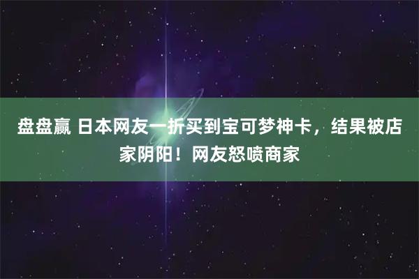 盘盘赢 日本网友一折买到宝可梦神卡，结果被店家阴阳！网友怒喷商家