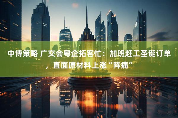 中博策略 广交会粤企拓客忙：加班赶工圣诞订单，直面原材料上涨“阵痛”