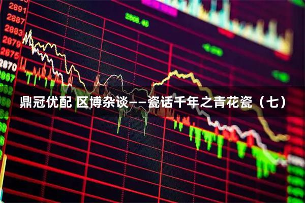 鼎冠优配 区博杂谈——瓷话千年之青花瓷（七）