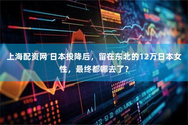 上海配资网 日本投降后，留在东北的12万日本女性，最终都哪去了？