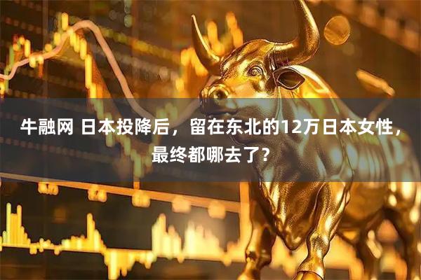 牛融网 日本投降后，留在东北的12万日本女性，最终都哪去了？