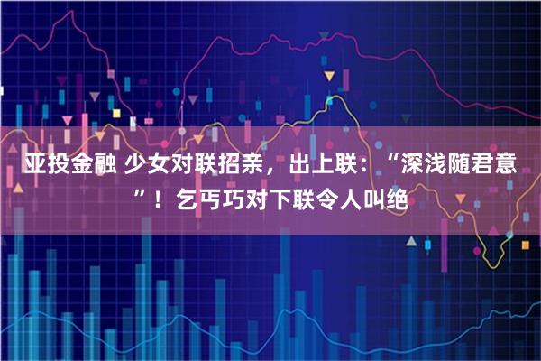 亚投金融 少女对联招亲，出上联：“深浅随君意”！乞丐巧对下联令人叫绝