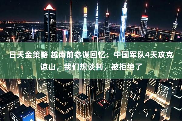 日天金策略 越南前参谋回忆：中国军队4天攻克谅山，我们想谈判，被拒绝了