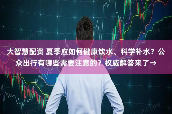 大智慧配资 夏季应如何健康饮水、科学补水？公众出行有哪些需要注意的？权威解答来了→