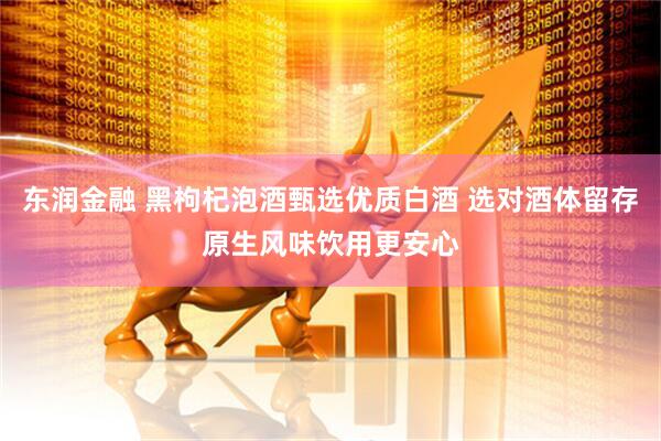 东润金融 黑枸杞泡酒甄选优质白酒 选对酒体留存原生风味饮用更安心
