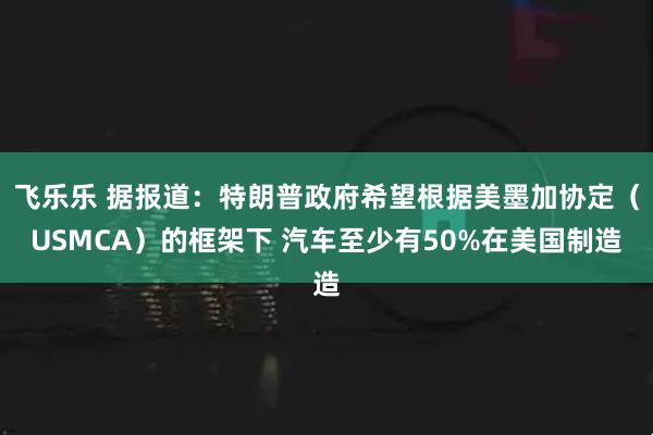 飞乐乐 据报道：特朗普政府希望根据美墨加协定（USMCA）的框架下 汽车至少有50%在美国制造