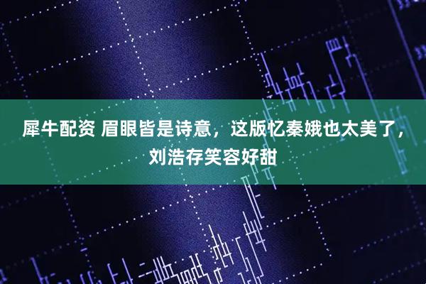 犀牛配资 眉眼皆是诗意，这版忆秦娥也太美了，刘浩存笑容好甜
