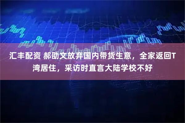 汇丰配资 郝劭文放弃国内带货生意，全家返回T湾居住，采访时直言大陆学校不好