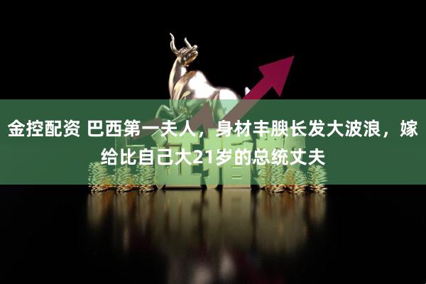 金控配资 巴西第一夫人，身材丰腴长发大波浪，嫁给比自己大21岁的总统丈夫
