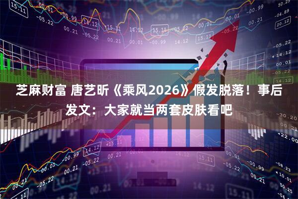 芝麻财富 唐艺昕《乘风2026》假发脱落！事后发文：大家就当两套皮肤看吧