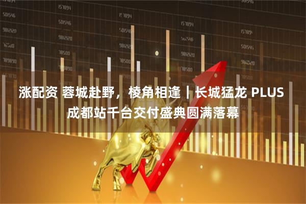 涨配资 蓉城赴野，棱角相逢｜长城猛龙 PLUS 成都站千台交付盛典圆满落幕