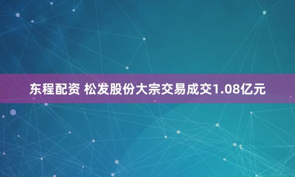 东程配资 松发股份大宗交易成交1.08亿元