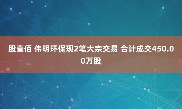 股壹佰 伟明环保现2笔大宗交易 合计成交450.00万股