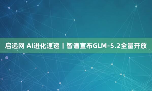 启远网 AI进化速递丨智谱宣布GLM-5.2全量开放