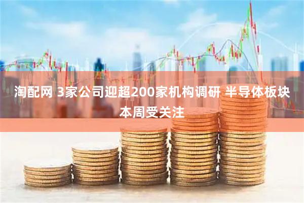 淘配网 3家公司迎超200家机构调研 半导体板块本周受关注