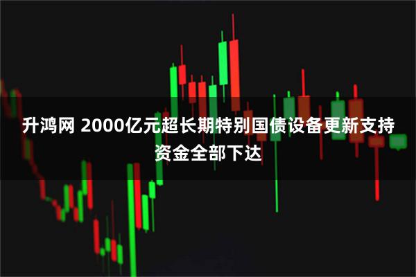 升鸿网 2000亿元超长期特别国债设备更新支持资金全部下达