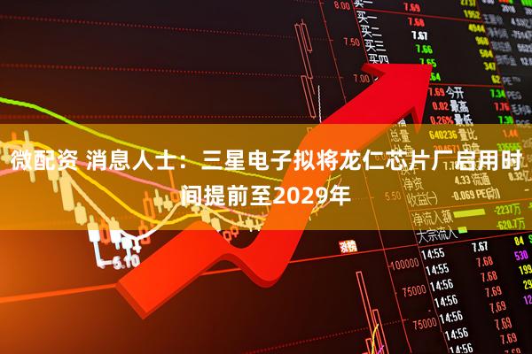 微配资 消息人士：三星电子拟将龙仁芯片厂启用时间提前至2029年