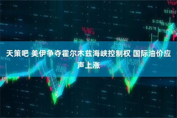 天策吧 美伊争夺霍尔木兹海峡控制权 国际油价应声上涨