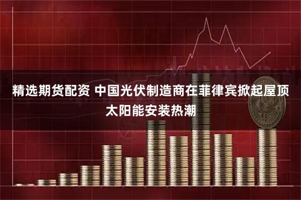 精选期货配资 中国光伏制造商在菲律宾掀起屋顶太阳能安装热潮