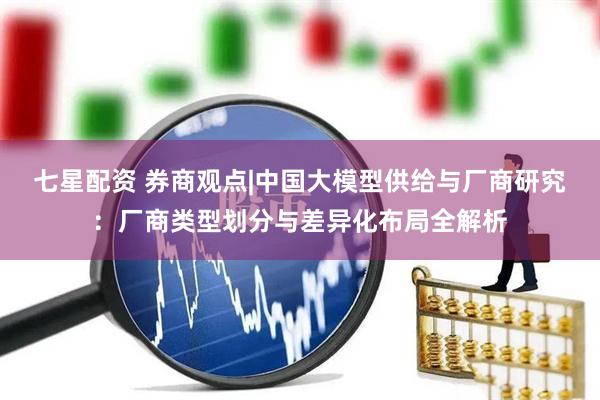 七星配资 券商观点|中国大模型供给与厂商研究：厂商类型划分与差异化布局全解析