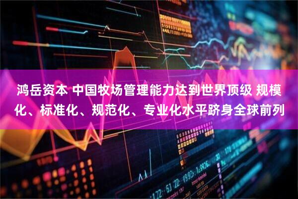 鸿岳资本 中国牧场管理能力达到世界顶级 规模化、标准化、规范化、专业化水平跻身全球前列