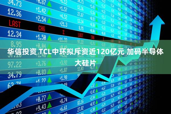 华信投资 TCL中环拟斥资近120亿元 加码半导体大硅片