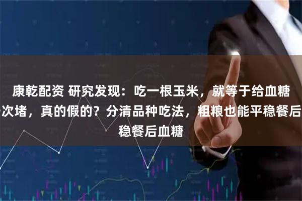 康乾配资 研究发现：吃一根玉米，就等于给血糖添一次堵，真的假的？分清品种吃法，粗粮也能平稳餐后血糖