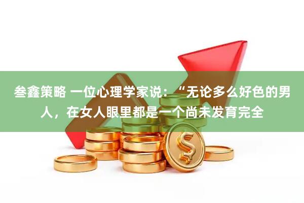 叁鑫策略 一位心理学家说：“无论多么好色的男人，在女人眼里都是一个尚未发育完全