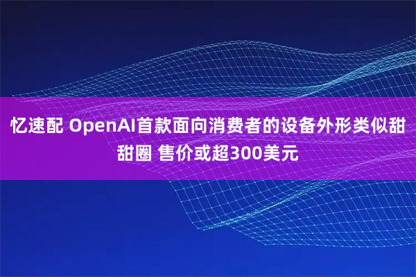 忆速配 OpenAI首款面向消费者的设备外形类似甜甜圈 售价或超300美元