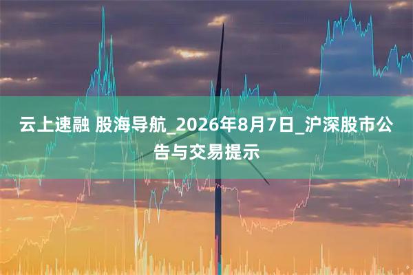 云上速融 股海导航_2026年8月7日_沪深股市公告与交易提示
